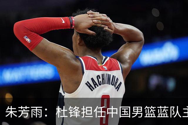 朱芳雨：杜锋担任中国男篮蓝队主帅期间 广东老板曾想让我接任